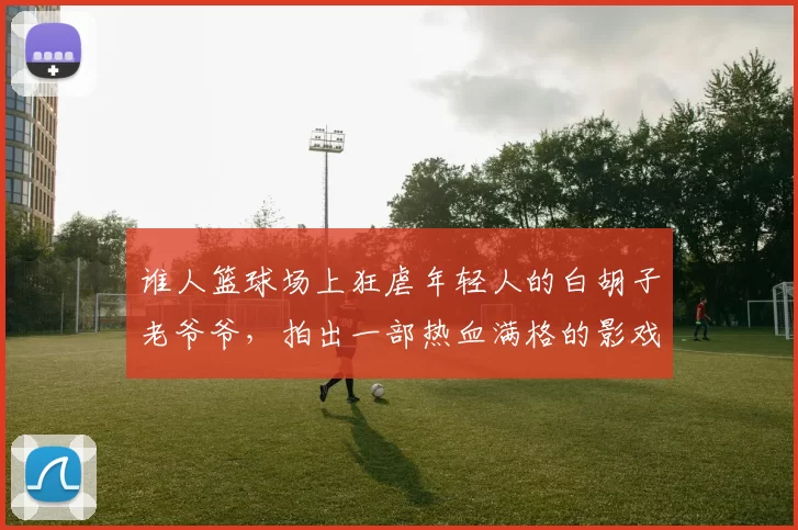 谁人篮球场上狂虐年轻人的白胡子老爷爷，拍出一部热血满格的影戏