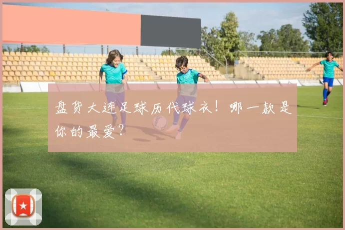 盘货大连足球历代球衣！哪一款是你的最爱？