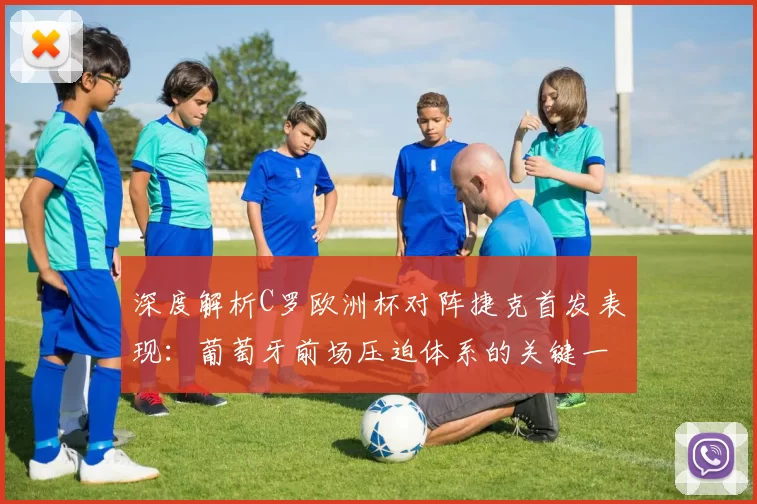 深度解析C罗欧洲杯对阵捷克首发表现：葡萄牙前场压迫体系的关键一环