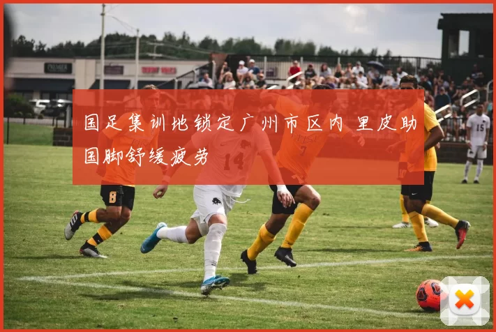 国足集训地锁定广州市区内 里皮助国脚舒缓疲劳
