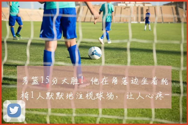 男篮15分大胜！他在角落边坐着轮椅1人默默地注视球场，让人心疼