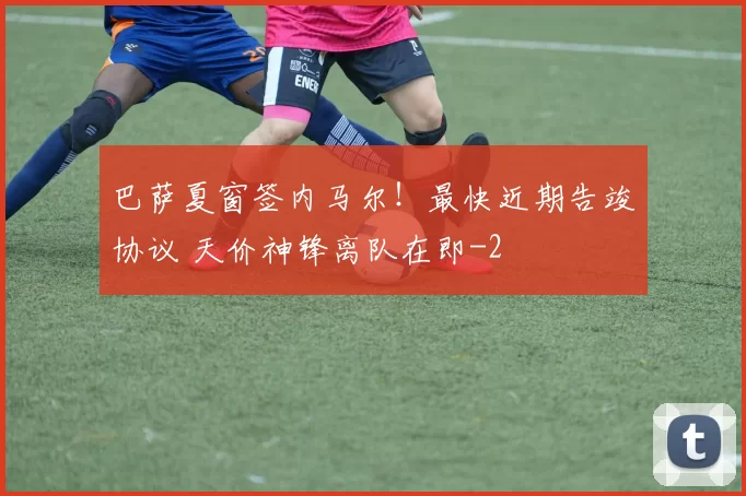 巴萨夏窗签内马尔！最快近期告竣协议 天价神锋离队在即