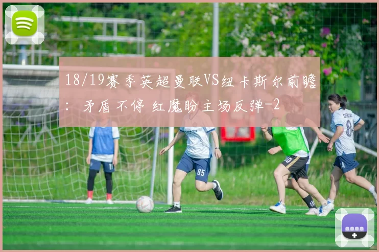 18/19赛季英超曼联VS纽卡斯尔前瞻：矛盾不停 红魔盼主场反弹