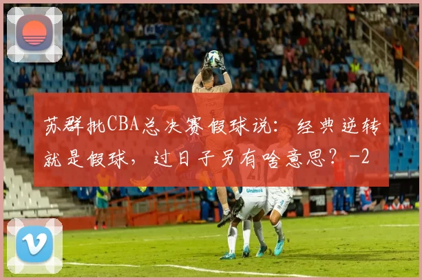 苏群批CBA总决赛假球说：经典逆转就是假球，过日子另有啥意思？