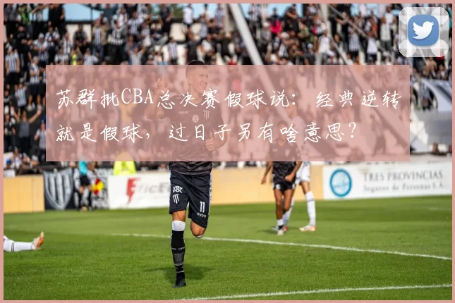 苏群批CBA总决赛假球说：经典逆转就是假球，过日子另有啥意思？