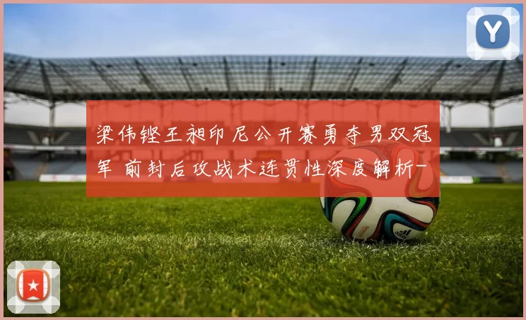 梁伟铿王昶印尼公开赛勇夺男双冠军 前封后攻战术连贯性深度解析