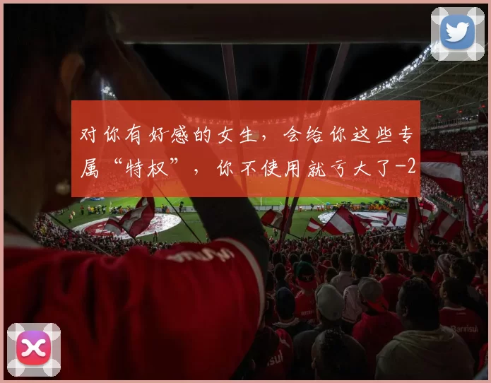 对你有好感的女生，会给你这些专属“特权”，你不使用就亏大了