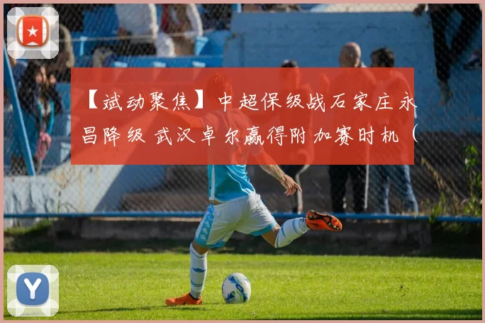 【斌动聚焦】中超保级战石家庄永昌降级 武汉卓尔赢得附加赛时机（两回合的附加赛将在11月18日和22日举行）